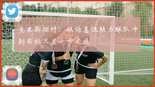 克里斯坦特：双倍喜悦助力球队冲刺目标只差一步之遥